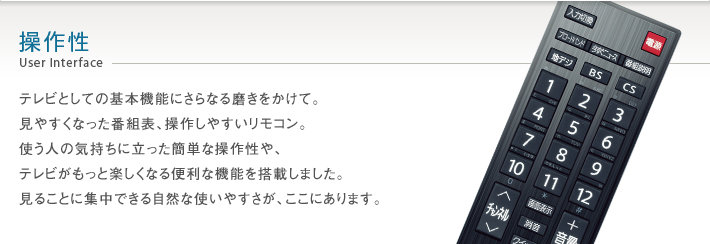 操作性 User Interface -- テレビとしての基本機能にさらなる磨きをかけて。見やすくなった番組表、操作しやすいリモコン。使う人の気持ちに立った簡単な操作性や、テレビがもっと楽しくなる便利な機能を搭載しました。見ることに集中できる自然な使いやすさが、ここにあります。