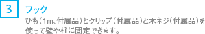 [3] フック/ヒモ（1m、付属品）とクリップ（付属品）と木ネジ（付属品）を使って壁や柱に固定できます。