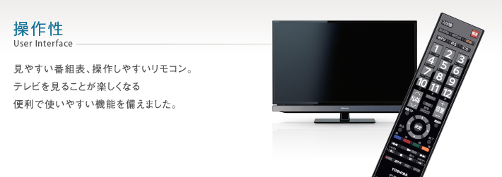 操作性 User Interface -- 見やすい番組表、操作しやすいリモコン。テレビを見ることが楽しくなる便利で使いやすい機能を備えました。