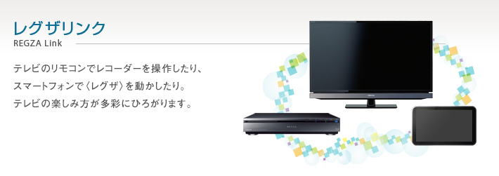 レグザリンク REGZA Link -- テレビのリモコンでレコーダーを操作したり、スマートフォンで〈レグザ〉を動かしたり。テレビの楽しみ方が多彩にひろがります。