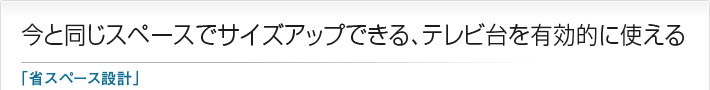 今と同じスペースでサイズアップできる、テレビ台を有効的に使える「省スペース設計」