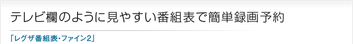 テレビ欄のように見やすい番組表で簡単録画予約「レグザ番組表・ファイン2」