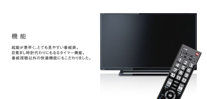 機能 -- 起動が素早く、とても見やすい番組表。目覚まし時計代わりにもなるタイマー機能。番組視聴以外の快適機能にもこだわりました。