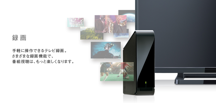 録画 -- 手軽に操作できるテレビ録画。さまざまな録画機能で、番組視聴は、もっと楽しくなります。