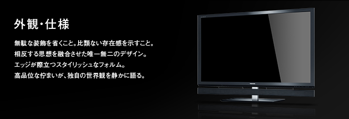 外観・仕様｜無駄な装飾を省くこと。比類ない存在感を示すこと。相反する思想を融合させた唯一無二のデザイン。エッジが際立つスタイリッシュなフォルム。高品位な佇まいが、独自の世界観を静かに語る。