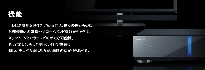 機能｜テレビが番組を映すだけの時代は、遠く過去のものに。外部機器との連携やブロードバンド機能がもたらす、ネットワークというテレビの新たな可能性。もっと楽しく、もっと美しく、そして快適に。新しいテレビの楽しみ方が、無限の広がりをみせる。