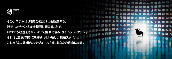 録画｜そのシステムは、時間の概念さえも超越する。設定したチャンネルを録画し続けることで、いつでも放送をさかのぼって鑑賞できる、タイムシフトマシン。それは、放送時間に束縛されない新しい視聴スタイル。これからは、番組のスケジュールさえ、あなたの自由になる。