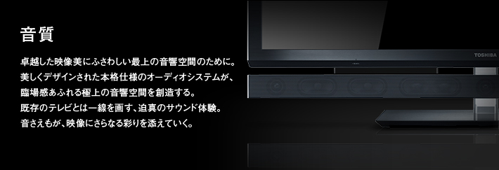 音質|卓越した映像美にふさわしい最上の音響空間のために。美しくデザインされた本格仕様のオーディオシステムが、臨場感あふれる極上の音響空間を創造する。既存のテレビとは一線を画す、迫真のサウンド体験。音さえもが、映像にさらなる彩りを添えていく。