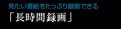 見たい番組をたっぷり録画できる「長時間録画」