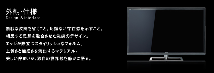 外観・仕様 Design & Interface -- 無駄な装飾を省くこと。比類ない存在感を示すこと。相反する思想を融合させた洗練のデザイン。エッジが際立つスタイリッシュなフォルム。上質さと繊細さを演出するマテリアル。美しい佇まいが、独自の世界観を静かに語る。