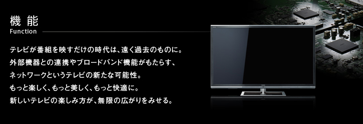 機能 Function -- テレビが番組を映すだけの時代は、遠く過去のものに。外部機器との連携やブロードバンド機能がもたらす、
ネットワークというテレビの新たな可能性。もっと楽しく、もっと美しく、もっと快適に。新しいテレビの楽しみ方が、無限の広がりをみせる。
