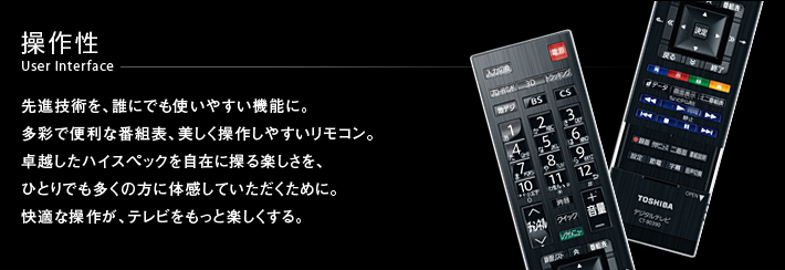 操作性 User Interface -- 先進技術を、誰にでも使いやすい機能に。多彩で便利な番組表、美しく操作しやすいリモコン。卓越したハイスペックを自在に操る楽しさを、ひとりでも多くの方に体感していただくために。快適な操作が、テレビをもっと楽しくする。