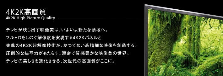 4K2K高画質 4K2K High Picture Quality -- テレビが映し出す映像美は、いよいよ新たな領域へ。フルHDをしのぐ解像度を実現する4K2Kパネルと
先進の4K2K超解像技術が、かつてない高精細な映像を創造する。圧倒的な描写力がもたらす、濃密で質感豊かな映像美の世界。テレビの美しさを進化させる、次世代の高画質がここに。