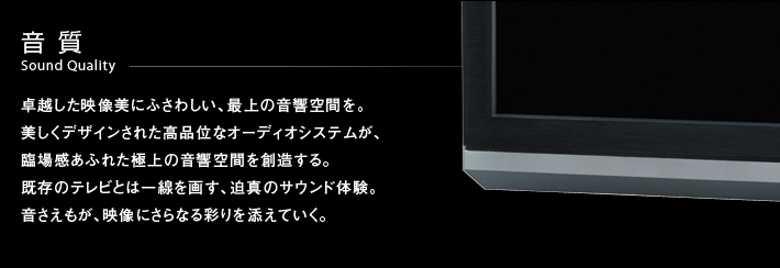 音質 Sound Quality -- 卓越した映像美にふさわしい、最上の音響空間を。美しくデザインされた高品位なオーディオシステムが、臨場感あふれた極上の音響空間を創造する。既存のテレビとは一線を画す、迫真のサウンド体験。音さえもが、映像にさらなる彩りを添えていく。