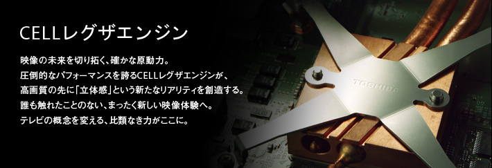 CELLレグザエンジン|映像の未来を切り拓く、確かな原動力。圧倒的なパフォーマンスを誇るCELLレグザエンジンが、高画質の先に「立体感」という新たなリアリティを創造する。誰も触れたことのない、まったく新しい映像体験へ。テレビの概念を変える、比類なき力がここに。