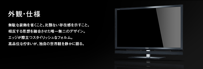 外観・仕様｜無駄な装飾を省くこと。比類ない存在感を示すこと。相反する思想を融合させた唯一無二のデザイン。エッジが際立つスタイリッシュなフォルム。高品位な佇まいが、独自の世界観を静かに語る。