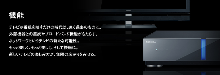 機能|テレビが番組を映すだけの時代は、遠く過去のものに。外部機器との連携やブロードバンド機能がもたらす、ネットワークというテレビの新たな可能性。もっと楽しく、もっと美しく、そして快適に。新しいテレビの楽しみ方が、無限の広がりをみせる。