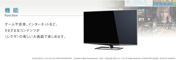 機能 Function -- ゲームや音楽、インターネットなど。さまざまなコンテンツが〈レグザ〉の美しい大画面で楽しめます。 ©CAPCOMCO.,LTD.2012ALLRIGHTSRESERVED. ©Konami Digital Entertainment ©2011 SQUARE ENIX CO., LTD. All Rights Reserved. CHARACTER DESIGN: TETSUYA NOMURA
