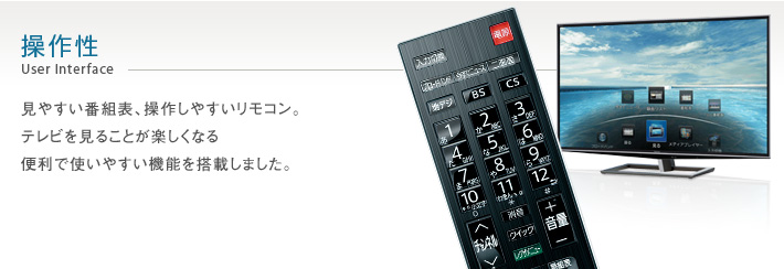 操作性 User Interface -- 見やすい番組表、操作しやすいリモコン。テレビを見ることが楽しくなる便利で使いやすい機能を搭載しました。