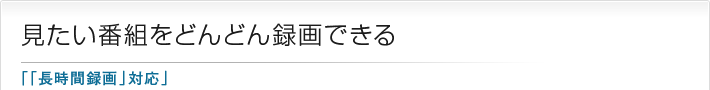 見たい番組をどんどん録画できる「「長時間録画」対応」