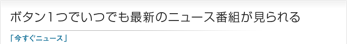 ボタン1つでいつでも最新のニュース番組が見られる「今すぐニュース」