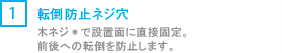 [1] 転倒防止ネジ穴/木ネジ*で設置面に直接固定。前後への転倒を防止します。