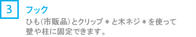 [3] フック/ひも（市販品）とクリップ*と木ネジ*を使って壁や柱に固定できます。