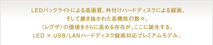  LEDバックライトによる高画質、外付けハードディスクによる録画、そして磨き抜かれた高機能の数々。〈レグザ〉の価値をさらに高める存在が、ここに誕生する。LED × USB/LANハードディスク録画対応プレミアムモデル。