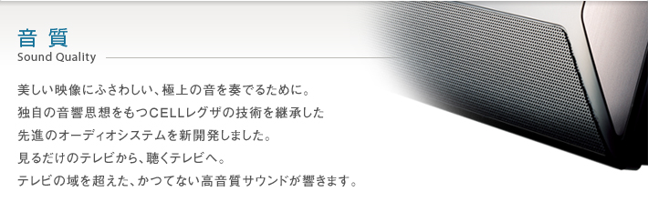 音質 Sound Quality -- 美しい映像にふさわしい、極上の音を奏でるために。独自の音響思想をもつCELLレグザの技術を継承した先進のオーディオシステムを新開発しました。見るだけのテレビから、聴くテレビへ。テレビの域を超えた、かつてない高音質サウンドが響きます。
