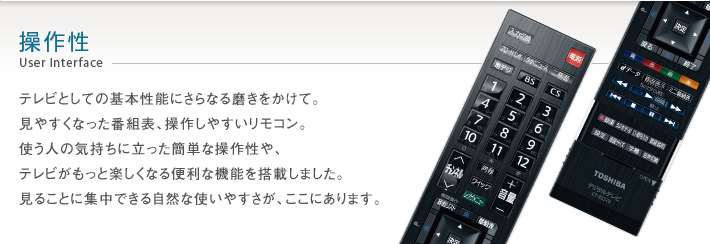操作性 User Interface -- テレビとしての基本性能にさらなる磨きをかけて。見やすくなった番組表、操作しやすいリモコン。使う人の気持ちに立った簡単な操作性や、テレビがもっと楽しくなる便利な機能を搭載しました。見ることに集中できる自然な使いやすさが、ここにあります。