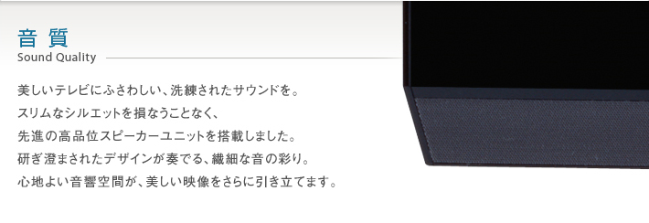 音質 Sound Quality -- 美しいテレビにふさわしい、洗練されたサウンドを。スリムなシルエットを損なうことなく、先進の高品位スピーカーユニットを搭載しました。研ぎ澄まされたデザインが奏でる、繊細な音の彩り。心地よい音響空間が、美しい映像をさらに引き立てます。