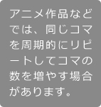 「アニメ作品などでは、同じコマを周期的にリピートしてコマの数を増やす場合があります。」