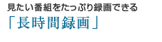 見たい番組をたっぷり録画できる「長時間録画」