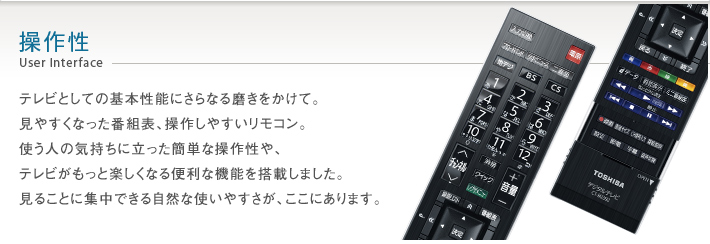操作性 User Interface -- テレビとしての基本性能にさらなる磨きをかけて。見やすくなった番組表、操作しやすいリモコン。使う人の気持ちに立った簡単な操作性や、テレビがもっと楽しくなる便利な機能を搭載しました。見ることに集中できる自然な使いやすさが、ここにあります。