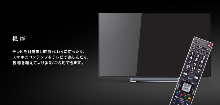 機能 -- テレビを目覚まし時計代わりに使ったり、スマホのコンテンツをテレビで楽しんだり。視聴を超えてより多彩に活用できます。