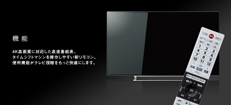 機能 4K高画質に対応した高速番組表、タイムシフトマシンを操作しやすい新リモコン。便利機能がテレビ視聴をもっと快適にします。