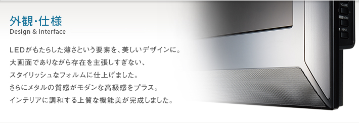 外観・仕様 Design & Interface -- LEDがもたらした薄さという要素を、美しいデザインに。大画面でありながら存在を主張しすぎない、スタイリッシュなフォルムに仕上げました。さらにメタルの質感がモダンな高級感をプラス。インテリアに調和する上質な機能美が完成しました。
