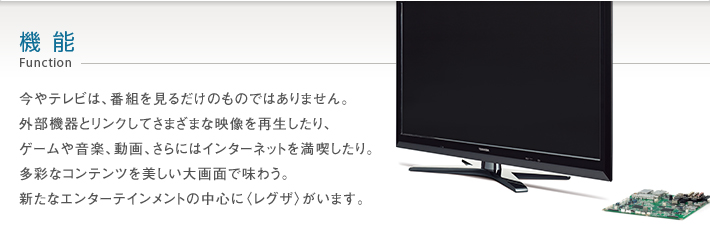 機能 Function -- 今やテレビは、番組を見るだけのものではありません。外部機器とリンクしてさまざまな映像を再生したり、ゲームや音楽、動画、さらにはインターネットを満喫したり。多彩なコンテンツを美しい大画面で味わう。新たなエンターテインメントの中心に〈レグザ〉がいます。