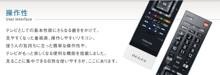 操作性 User Interface -- テレビとしての基本性能にさらなる磨きをかけて。見やすくなった番組表、操作しやすいリモコン。使う人の気持ちに立った簡単な操作性や、テレビがもっと楽しくなる便利な機能を搭載しました。見ることに集中できる自然な使いやすさが、ここにあります。