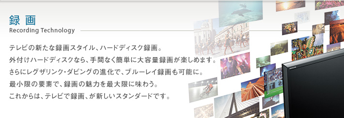 録画 Recording Technology -- テレビの新たな録画スタイル、ハードディスク録画。外付けハードディスクなら、手間なく簡単に大容量録画が楽しめます。さらにレグザリンク・ダビングの進化で、ブルーレイ録画も可能に。最小限の要素で、録画の魅力を最大限に味わう。これからは、テレビで録画、が新しいスタンダードです。