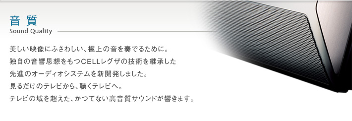 音質 Sound Quality -- 美しい映像にふさわしい、極上の音を奏でるために。独自の音響思想をもつCELLレグザの技術を継承した先進のオーディオシステムを新開発しました。見るだけのテレビから、聴くテレビへ。テレビの域を超えた、かつてない高音質サウンドが響きます。