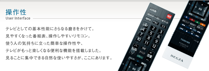 操作性 User Interface -- テレビとしての基本性能にさらなる磨きをかけて。見やすくなった番組表、操作しやすいリモコン。使う人の気持ちに立った簡単な操作性や、テレビがもっと楽しくなる便利な機能を搭載しました。見ることに集中できる自然な使いやすさが、ここにあります。