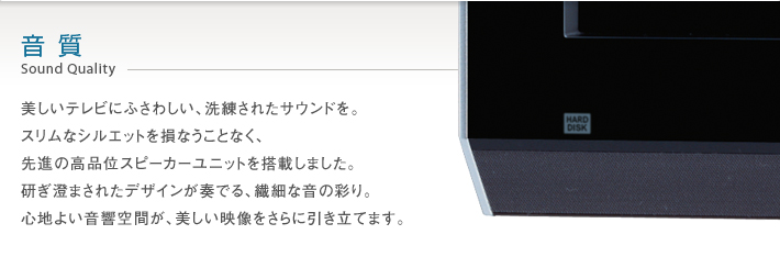 音質 Sound Quality -- 美しいテレビにふさわしい、洗練されたサウンドを。スリムなシルエットを損なうことなく、先進の高品位スピーカーユニットを搭載しました。研ぎ澄まされたデザインが奏でる、繊細な音の彩り。心地よい音響空間が、美しい映像をさらに引き立てます。