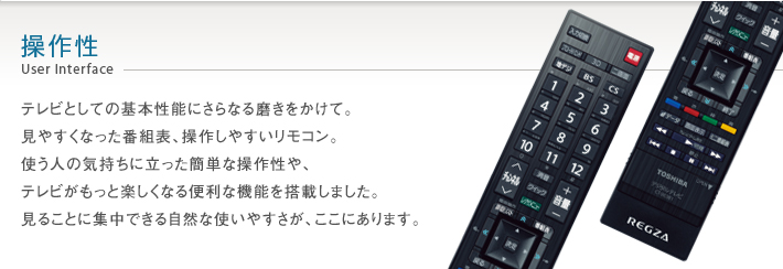 操作性 User Interface -- テレビとしての基本性能にさらなる磨きをかけて。見やすくなった番組表、操作しやすいリモコン。使う人の気持ちに立った簡単な操作性や、テレビがもっと楽しくなる便利な機能を搭載しました。見ることに集中できる自然な使いやすさが、ここにあります。