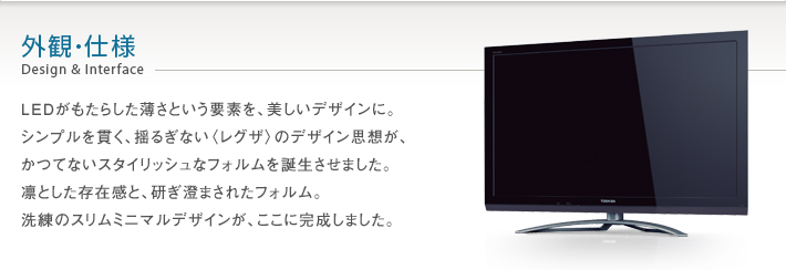 外観・仕様 Design & Interface -- LEDがもたらした薄さという要素を、美しいデザインに。シンプルを貫く、揺るぎない〈レグザ〉のデザイン思想が、かつてないスタイリッシュなフォルムを誕生させました。凛とした存在感と、研ぎ澄まされたフォルム。洗練のスリムミニマルデザインが、ここに完成しました。