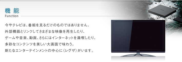 機能 Function -- 今やテレビは、番組を見るだけのものではありません。外部機器とリンクしてさまざまな映像を再生したり、ゲームや音楽、動画、さらにはインターネットを満喫したり。多彩なコンテンツを美しい大画面で味わう。新たなエンターテインメントの中心に〈レグザ〉がいます。