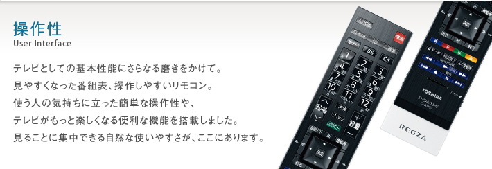操作性 User Interface -- テレビとしての基本性能にさらなる磨きをかけて。見やすくなった番組表、操作しやすいリモコン。使う人の気持ちに立った簡単な操作性や、テレビがもっと楽しくなる便利な機能を搭載しました。見ることに集中できる自然な使いやすさが、ここにあります。
