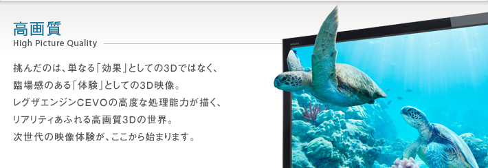 高画質 High Picture Quality -- 挑んだのは、単なる「効果」としての3Dではなく、臨場感のある「体験」としての3D映像。レグザエンジンCEVOの高度な処理能力が描く、リアリティあふれる高画質3Dの世界。次世代の映像体験が、ここから始まります。