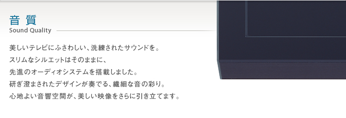 音質 Sound Quality -- 美しいテレビにふさわしい、洗練されたサウンドを。スリムなシルエットはそのままに、先進のオーディオシステムを搭載しました。研ぎ澄まされたデザインが奏でる、繊細な音の彩り。心地良い音響空間が、美しい映像をさらに引き立てます。