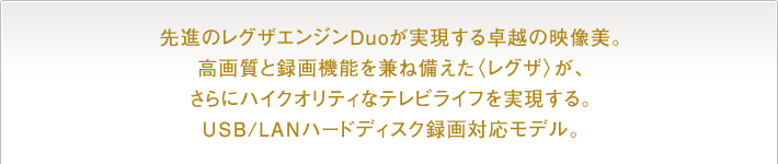  先進のレグザエンジンDuoが実現する卓越の映像美。高画質と録画機能を兼ね備えた〈レグザ〉が、さらにハイクオリティなテレビライフを実現する。USB/LANハードディスク録画対応モデル。